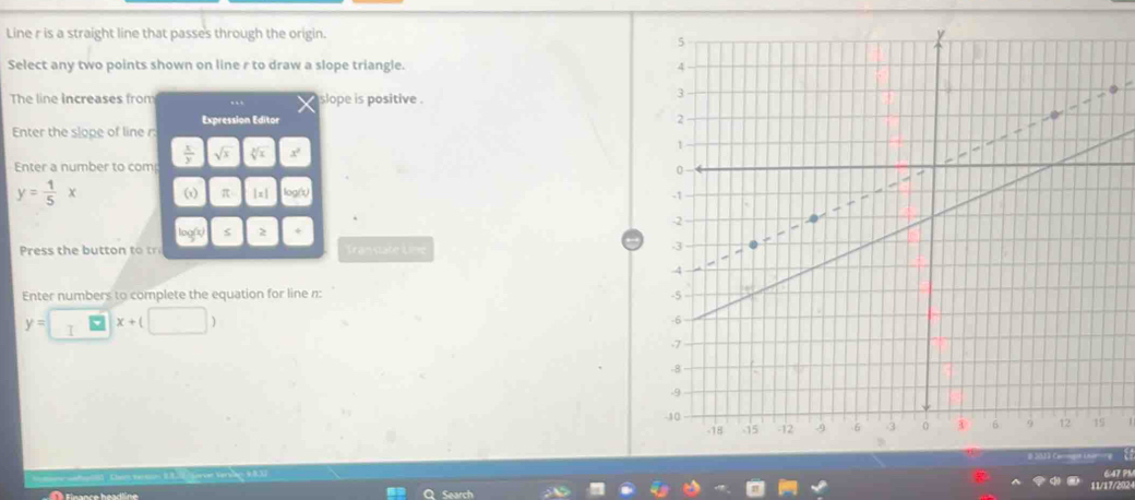 Line r is a straight line that passes through the origin. 
Select any two points shown on line r to draw a slope triangle. 
The line increases from slope is positive . 
Expression Editor 
Enter the slope of line r : 
Enter a number to com  x/y  sqrt(x) sqrt[3](x) x^2
y= 1/5 x ωx) π | = 1 logn 
loo s 2 
Press t e t Transtate Line 
Enter numbers to complete the equation for line n :
y= I x+(□ )
647 PM 
11/17/202