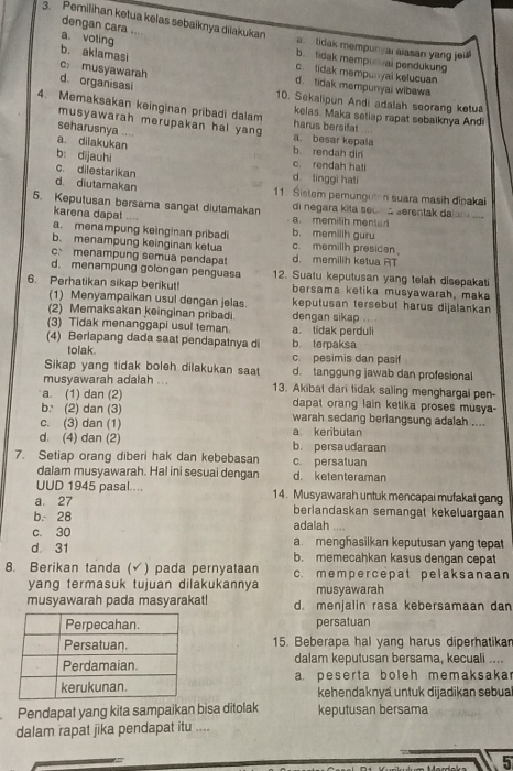 dengan cara ....
3. Pemilihan ketua kelas sebaiknya diiakukan e tidak mempunyar alasan yang jel
a. voting b. tidak mempurval pendukung
b. aklamasi c: musyawarah
c. lidak mempunyal kelucuan
d. tidak mempunyai wibawa
d. organisasi 10. Sekalipun Andi adalah seorang ketua
4. Memaksakan keinginan pribadi dalam kelas. Maka setiap rapat sebaiknya Andi
musyawarah merupakan hal yang
harus bersifat
seharusnya .... a. besar kepala
a. dilakukan b. rendah dir
b: dijauhi
c. rendah hati
c. dilestarikan d tinggi hati
d. diutamakan 11. Sistem pemunguten suara masih dipakai
5. Keputusan bersama sangat diutamakan di negara kita sec a serentak dalam .
karena dapat . .
a. memilih mente
a. menampung keinginan pribadi b. memilih guru
b. menampung keinginan ketua c. memilih presiden
c. menampung semua pendapat d. memilih ketua RT
d. menampung golongan penguasa 12. Suatu keputusan yang telah disepakati
6. Perhatikan sikap berikut! bersama ketika musyawarah, maka
(1) Menyampaikan usul dengan jelas. keputusan tersebut harus dijalankan
(2) Memaksakan keinginan pribadi. dengan sikap ...
(3) Tidak menanggapi usul teman. a. tidak perduli
(4) Berlapang dada saat pendapatnya di b terpaksa
tolak. c. pesimis dan pasif
Sikap yang tidak boleh dilakukan saat d. tanggung jawab dan profesional
musyawarah adalah ... 13. Akibat dari tidak saling menghargai pen-
a. (1) dan (2) dapat orang lain ketika proses musya-
b: (2) dan (3) warah sedang berlangsung adalah ....
c. (3) dan (1)
d. (4) dan (2) a keributan b. persaudaraan
7. Setiap orang diberi hak dan kebebasan c. persatuan
dalam musyawarah. Hal ini sesuai dengan d. ketenteraman
UUD 1945 pasal.... 14. Musyawarah untuk mencapai mufakat gang
a. 27 berlandaskan semangat kekeluargaan
b. 28
c. 30 adalah ....
d 31 a menghasilkan keputusan yang tepat
b. memecahkan kasus dengan cepat
8. Berikan tanda (√) pada pernyataan c. m em p er ce pat pelak sanaan
yang termasuk tujuan dilakukannya musyawarah
musyawarah pada masyarakat! d. menjalin rasa kebersamaan dan
persatuan
15. Beberapa hal yang harus diperhatikan
dalam keputusan bersama, kecuali ....
a. peserta boleh memaksaka
kehendaknya untuk dijadikan sebua
Pendapat yang kita sampaikan bisa ditolak keputusan bersama
dalam rapat jika pendapat itu ....
5