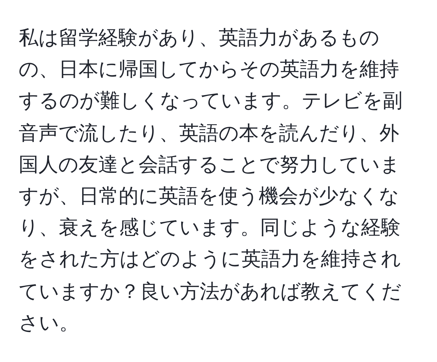 私は留学経験があり、英語力があるものの、日本に帰国してからその英語力を維持するのが難しくなっています。テレビを副音声で流したり、英語の本を読んだり、外国人の友達と会話することで努力していますが、日常的に英語を使う機会が少なくなり、衰えを感じています。同じような経験をされた方はどのように英語力を維持されていますか？良い方法があれば教えてください。