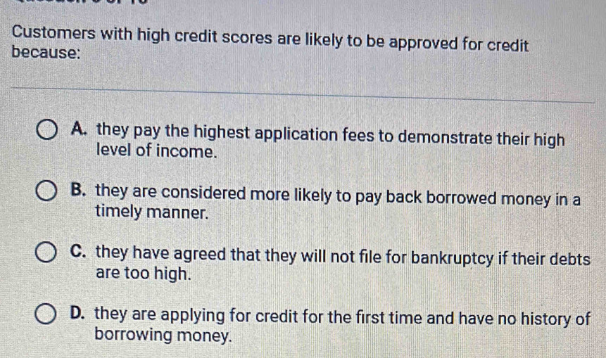 Customers with high credit scores are likely to be approved for credit
because:
A. they pay the highest application fees to demonstrate their high
level of income.
B. they are considered more likely to pay back borrowed money in a
timely manner.
C. they have agreed that they will not file for bankruptcy if their debts
are too high.
D. they are applying for credit for the first time and have no history of
borrowing money.