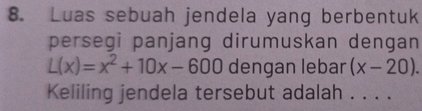 Luas sebuah jendela yang berbentuk 
persegi panjang dirumuskan dengan
L(x)=x^2+10x-600 dengan lebar (x-20). 
Keliling jendela tersebut adalah . . . .