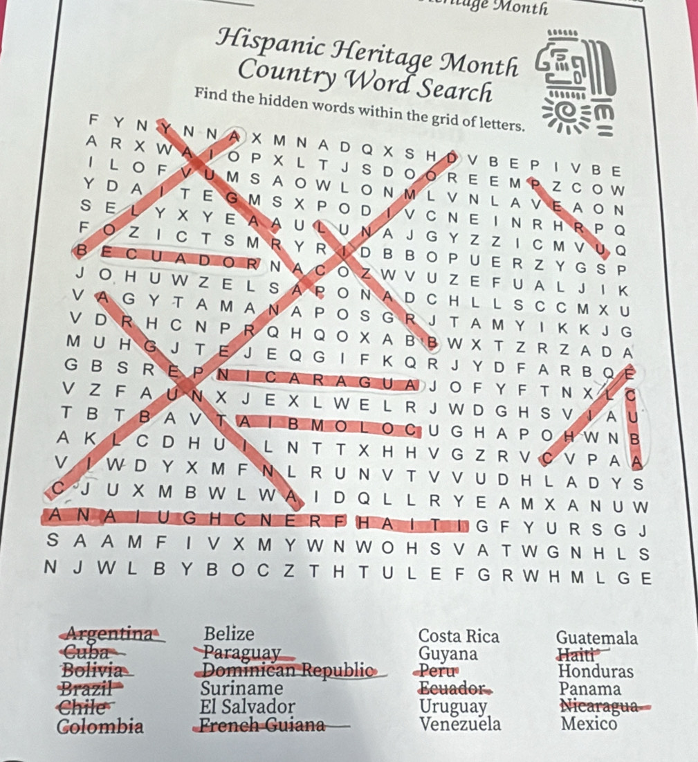 Muge Month
......
Hispanic Heritage Month
Country Word Search
Find the hidden words within the grid of letters.
F Y Ν Y N Ν A  X  M N A D Q X S H D V  B E P I V B E
A R X  W A IO  P X  L T J  S  D O O R  E E M P Z  C O W
I  LO FVUM SAOW L ON M L V N L AVEAON
Y D  A I T E G M  SX  P O D IV C  N E I N R  H  R P Q
S E L Y X Y E A A U L U N A J G Y Z Z I C M V U Q
F O Z I C TS M  R Y R  I D B B O P U E R Z Y GS P
βΕ C UA DO R  N A C O Z W V UZ E F U A L J I K
J O H U W Z E L S A P O N A D C H L L S C C M X U
V A G Y T A M A N A P O S G R J T A M Y I K K J G
V D R H C N P R Q H Q O X A B B W X T Z R Z A D A
M U H G J T E J E Q G I F K Q R J Y D F A R B Q E
G B  S R  P N I CA R A G U A J O F Y F T N X L  C
V Z F A U N X J E X L W E L R J W D G H S V I A U
T B T BA V T A I B M O L O C U G H A PO H W N B
A K L C D HU Ι L N T T X H H V G Z R V C V PA A
V Ι W D Y X M F N L R U N V T V V U D H L A D Y S
C J U X M B W L W A I D Q L L R Y E A M X A N U W
AN A I U GHC NE R F HA I T I G F Y U R S G J
S A A M F I V X M Y W N W O H S V A T W G N H L S
N J W L B Y B O C Z T H T U L E F G R W H M L G E
Argentina Belize Costa Rica Guatemala
Cuba Paraguay Guyana Haiti
Bolivia Dominican Republio Peru Honduras
Brazil= Suriname Ecuador Panama
Chile El Salvador Uruguay Nicaragua=
Colombia  French Guiana Venezuela Mexico