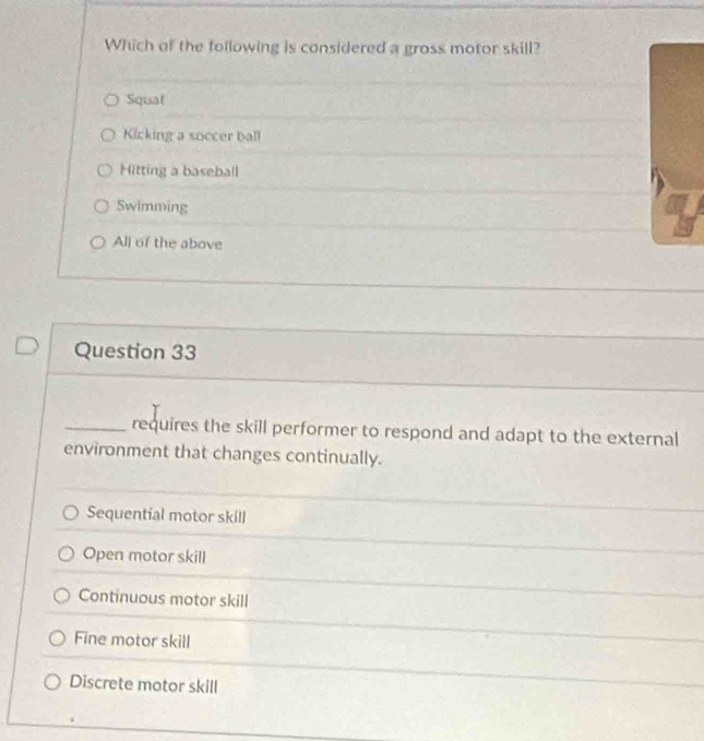 Which of the foilowing is considered a gross motor skill?
Squat
Kicking a soccer ball
Hitting a baseball
Swimming
All of the above
Question 33
_requires the skill performer to respond and adapt to the external
environment that changes continually.
Sequential motor skill
Open motor skill
Continuous motor skill
Fine motor skill
Discrete motor skill
