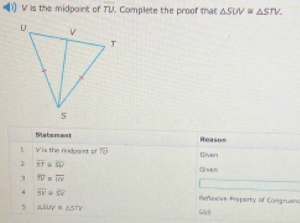 )) V is the midpoint of overline TU. Complete the proof that △ SUV≌ △ STV
Slaberent Reason 
1 Vis the rdpaint of overline TU Given
overline ST≌ overline SU Given 
3 overline JV= overline UV
4 overline SV overline SV Refkeeive Preperty of Congruas 
5 △ SUV≌ △ STV
585