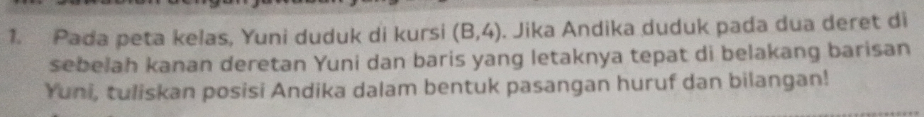 Pada peta kelas, Yuni duduk di kursi (B,4). Jika Andika duduk pada dua deret di 
sebelah kanan deretan Yuni dan baris yang letaknya tepat di belakang barisan 
Yuni, tuliskan posisi Andika dalam bentuk pasangan huruf dan bilangan!