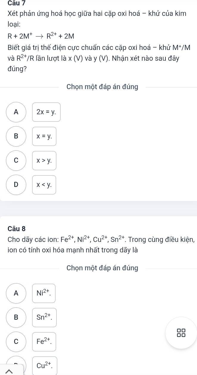 Xét phản ứng hoá học giữa hai cặp oxi hoá - khử của kim
loại:
R+2M^+to R^(2+)+2M
Biết giá trị thế điện cực chuẩn các cặp oxi hoá - khử M^+/M
và R^(2+)/R lần lượt là x(V) và y (V) ). Nhận xét nào sau đây
đúng?
Chọn một đáp án đúng
A 2x=y.
B x=y.
C x>y.
D x . 
Câu 8
Cho dãy các ion: Fe^(2+), Ni^(2+), Cu^(2+), Sn^(2+). Trong cùng điều kiện,
ion có tính oxi hóa mạnh nhất trong dãy là
Chọn một đáp án đúng
A Ni^(2+).
B Sn^(2+).
C Fe^(2+).
Cu^(2+).