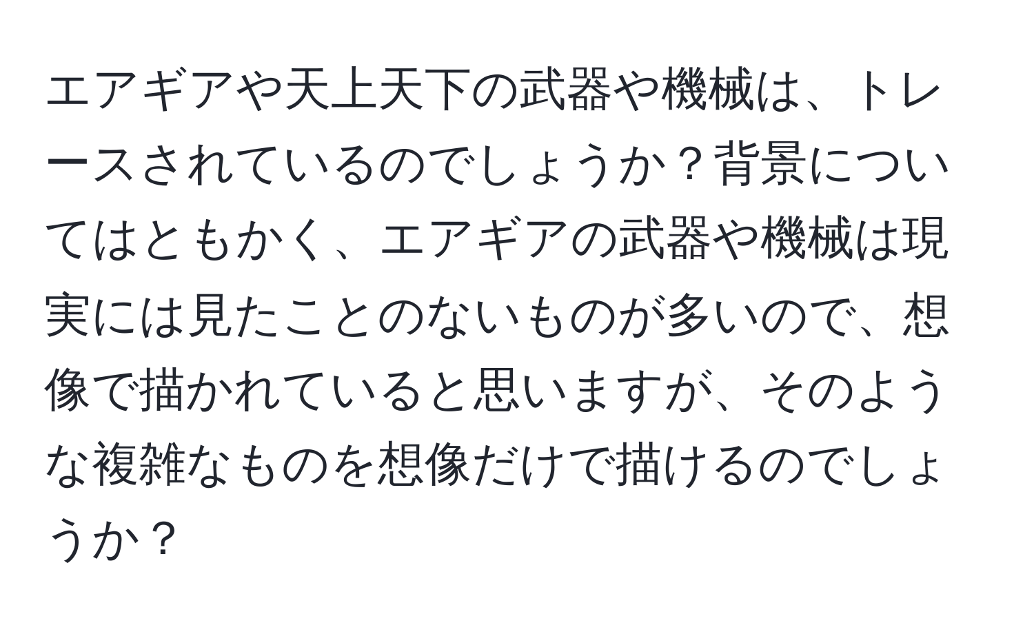 エアギアや天上天下の武器や機械は、トレースされているのでしょうか？背景についてはともかく、エアギアの武器や機械は現実には見たことのないものが多いので、想像で描かれていると思いますが、そのような複雑なものを想像だけで描けるのでしょうか？