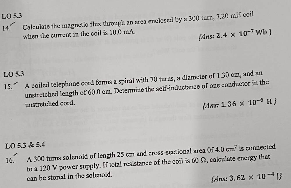 LO 5.3 
14: Calculate the magnetic flux through an area enclosed by a 300 turn, 7.20 mH coil 
when the current in the coil is 10.0 mA. 
Ans: 2.4* 10^(-7)Wb
LO 5.3 
15. A coiled telephone cord forms a spiral with 70 turns, a diameter of 1.30 cm, and an 
unstretched length of 60.0 cm. Determine the self-inductance of one conductor in the 
unstretched cord. 
Ans: 1.36* 10^(-6)H
LO 5.3 & 5.4
16. A 300 turns solenoid of length 25 cm and cross-sectional area 0f 4.0cm^2 is connected 
to a 120 V power supply. If total resistance of the coil is 60 Ω, calculate energy that 
can be stored in the solenoid. 
Ans: 3.62* 10^(-4)J