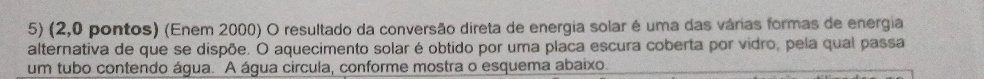 (2,0 pontos) (Enem 2000) O resultado da conversão direta de energia solar é uma das várias formas de energia 
alternativa de que se dispõe. O aquecimento solar é obtido por uma placa escura coberta por vidro, pela qual passa 
um tubo contendo água. A água circula, conforme mostra o esquema abaixo.