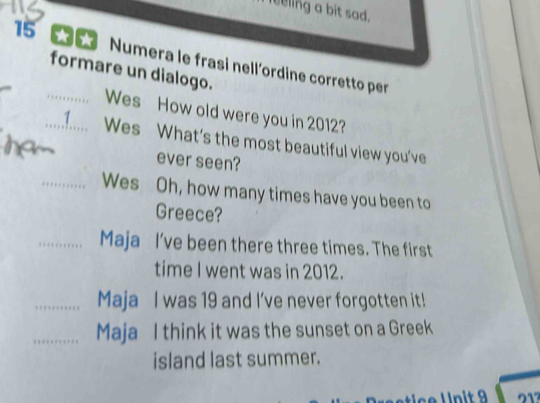 leeling a bit sad. 
15 Numera le frasi nell'ordine corretto per 
formare un dialogo. 
_Wes How old were you in 2012? 
_1 Wes What's the most beautiful view you've 
ever seen? 
_Wes Oh, how many times have you been to 
Greece? 
_Maja I’ve been there three times. The first 
time I went was in 2012. 
_Maja I was 19 and I've never forgotten it! 
_Maja I think it was the sunset on a Greek 
island last summer.