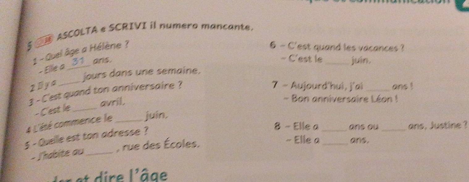 $ ④ ASCOLTA e SCRIVI il numero mancante. 
1 - Quel âge a Hélène ? 
6 - C'est quand les vacances ? 
- Elle a_ 3 ans. 
~ C'est le _juin. 
jours dans une semaine, 
2Bya _7 - Aujourd'hui, j'ai _ans ! 
3 - C'est quand ton anniversaire ? 
- C'est le_ 
avril. 
- Bon anniversaire Léon ! 
4 L'été commence le _juín, 
5 - Quelle est ton adresse ? 
8 - Elle a _ons ou_ ans, Justine ? 
- Thabite au_ , rue des Écoles. 
~ Elle a_ ans. 
Ier et dire l'âge