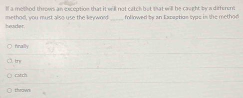 lf a method throws an exception that it will not catch but that will be caught by a different
method, you must also use the keyword_ followed by an Exception type in the method
header.
finally
try
catch
throws