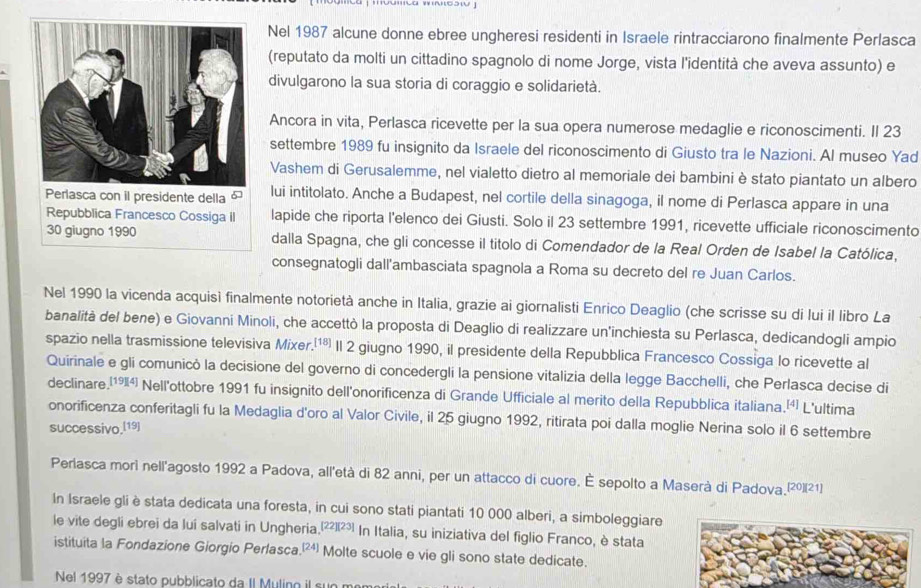 Nel 1987 alcune donne ebree ungheresi residenti in Israele rintracciarono finalmente Perlasca
(reputato da molti un cittadino spagnolo di nome Jorge, vista l'identità che aveva assunto) e
divulgarono la sua storia di coraggio e solidarietà.
Ancora in vita, Perlasca ricevette per la sua opera numerose medaglie e riconoscimenti. Il 23
settembre 1989 fu insignito da Israele del riconoscimento di Giusto tra le Nazioni. Al museo Yad
Vashem di Gerusalemme, nel vialetto dietro al memoriale dei bambini è stato piantato un albero
Perlasca con il presidente della 6 lui intitolato. Anche a Budapest, nel cortile della sinagoga, il nome di Perlasca appare in una
Repubblica Francesco Cossiga II lapide che riporta l'elenco dei Giusti. Solo il 23 settembre 1991, ricevette ufficiale riconoscimento
30 giugno 1990 dalla Spagna, che gli concesse il titolo di Comendador de la Real Orden de Isabel la Católica,
consegnatogli dall'ambasciata spagnola a Roma su decreto del re Juan Carlos.
Nel 1990 la vicenda acquisì finalmente notorietà anche in Italia, grazie ai giornalisti Enrico Deaglio (che scrisse su di lui il libro La
banalità del bene) e Giovanni Minoli, che accettò la proposta di Deaglio di realizzare un'inchiesta su Perlasca, dedicandogli ampio
spazio nella trasmissione televisiva Mixer.¹¹® Il 2 giugno 1990, il presidente della Repubblica Francesco Cossiga lo ricevette al
Quirinale e gli comunicò la decisione del governo di concedergli la pensione vitalizia della legge Bacchelli, che Perlasca decise di
declinare.(¹94) Nell'ottobre 1991 fu insignito dell'onorificenza di Grande Ufficiale al merito della Repubblica italiana.¹¹ L'ultima
onorificenza conferitagli fu la Medaglia d'oro al Valor Civile, il 25 giugno 1992, ritirata poi dalla moglie Nerina solo il 6 settembre
successivo,[19]
Periasca mori nell'agosto 1992 a Padova, all'età di 82 anni, per un attacco di cuore. É sepolto a Maserà di Padova.(²)(21)
In Israele gli èstata dedicata una foresta, in cui sono stati piantati 10 000 alberi, a simboleggiare
le vite degli ebrei da lui salvati in Ungheria. [22][23] In Italia, su iniziativa del figlio Franco, è stata
istituita la Fondazione Giorgio Perlasca.(²) Molte scuole e vie gli sono state dedicate.
Nel 1997 è stato pubblicato da II Mulino il sun r