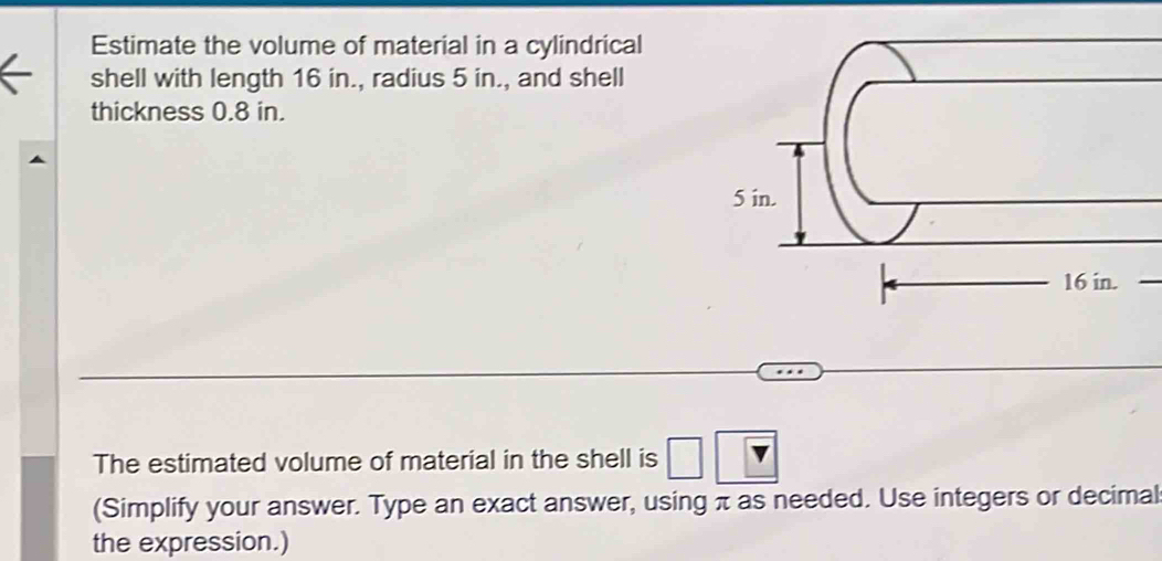 Estimate the volume of material in a cylindrical 
shell with length 16 in., radius 5 in., and shell 
thickness 0.8 in. 
The estimated volume of material in the shell is 
(Simplify your answer. Type an exact answer, using π as needed. Use integers or decimal 
the expression.)