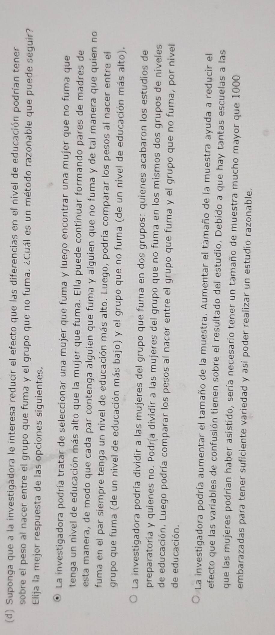 Suponga que a la investigadora le interesa reducir el efecto que las diferencias en el nivel de educación podrían tener
sobre el peso al nacer entre el grupo que fuma y el grupo que no fuma. ¿Cuál es un método razonable que puede seguir?
Elija la mejor respuesta de las opciones siguientes.
La investigadora podría tratar de seleccionar una mujer que fuma y luego encontrar una mujer que no fuma que
tenga un nivel de educación más alto que la mujer que fuma. Ella puede continuar formando pares de madres de
esta manera, de modo que cada par contenga alguien que fuma y alguien que no fuma y de tal manera que quien no
fuma en el par siempre tenga un nivel de educación más alto. Luego, podría comparar los pesos al nacer entre el
grupo que fuma (de un nivel de educación más bajo) y el grupo que no fuma (de un nivel de educación más alto).
La investigadora podría dividir a las mujeres del grupo que fuma en dos grupos: quienes acabaron los estudios de
preparatoria y quienes no. Podría dividir a las mujeres del grupo que no fuma en los mismos dos grupos de niveles
de educación. Luego podría comparar los pesos al nacer entre el grupo que fuma y el grupo que no fuma, por nivel
de educación.
La investigadora podría aumentar el tamaño de la muestra. Aumentar el tamaño de la muestra ayuda a reducir el
efecto que las variables de confusión tienen sobre el resultado del estudio. Debido a que hay tantas escuelas a las
que las mujeres podrían haber asistido, sería necesario tener un tamaño de muestra mucho mayor que 1000
embarazadas para tener suficiente variedad y así poder realizar un estudio razonable.