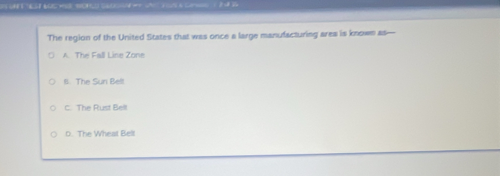 1o sa c3 a Ca ) 2 2
The region of the United States that was once a large manufacturing area is known as—
A. The Fall Line Zone
B. The Sur Belt
C. The Rust Bellt
D. The Wheat Belt