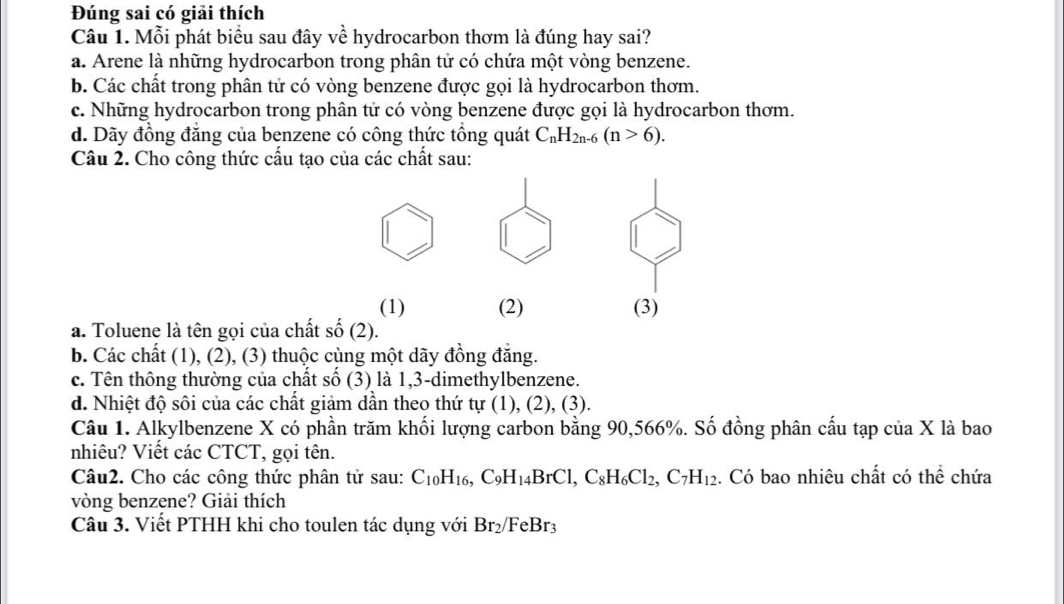 Đúng sai có giải thích
Câu 1. Mỗi phát biểu sau đây về hydrocarbon thơm là đúng hay sai?
a. Arene là những hydrocarbon trong phân tử có chứa một vòng benzene.
b. Các chất trong phân tử có vòng benzene được gọi là hydrocarbon thơm.
c. Những hydrocarbon trong phân tử có vòng benzene được gọi là hydrocarbon thơm.
d. Dãy đồng đăng của benzene có công thức tổng quát C_nH_2n-6(n>6). 
Câu 2. Cho công thức cấu tạo của các chất sau:
(1) (2) (3)
a. Toluene là tên gọi của chất số (2).
b. Các chất (1), (2), (3) thuộc cùng một dãy đồng đẳng.
c. Tên thông thường của chất số (3) là 1,3-dimethylbenzene.
d. Nhiệt độ sôi của các chất giảm dần theo thứ tự (1), (2), (3).
Câu 1. Alkylbenzene X có phần trăm khối lượng carbon bằng 90, 566%. Số đồng phân cấu tạp của X là bao
nhiêu? Viết các CTCT, gọi tên.
Câu2. Cho các công thức phân tử sau: C_10H_16, C_9H_14BrCl, C_8H_6Cl_2, C_7H_12. Có bao nhiêu chất có thể chứa
vòng benzene? Giải thích
Câu 3. Viết PTHH khi cho toulen tác dụng với Br_2/FeBr_3