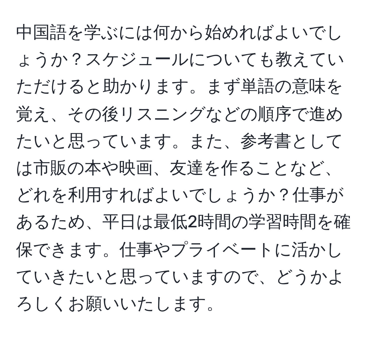 中国語を学ぶには何から始めればよいでしょうか？スケジュールについても教えていただけると助かります。まず単語の意味を覚え、その後リスニングなどの順序で進めたいと思っています。また、参考書としては市販の本や映画、友達を作ることなど、どれを利用すればよいでしょうか？仕事があるため、平日は最低2時間の学習時間を確保できます。仕事やプライベートに活かしていきたいと思っていますので、どうかよろしくお願いいたします。