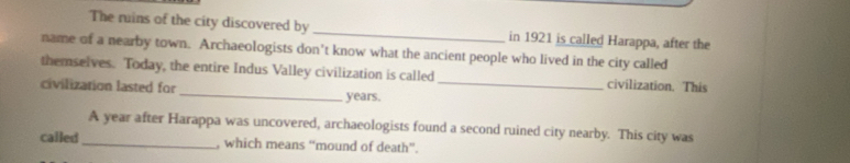 The ruins of the city discovered by _in 1921 is called Harappa, after the 
name of a nearby town. Archaeologists don't know what the ancient people who lived in the city called 
themselves. Today, the entire Indus Valley civilization is called civilization. This 
civilization lasted for _years._ 
A year after Harappa was uncovered, archaeologists found a second ruined city nearby. This city was 
called _, which means “mound of death”.
