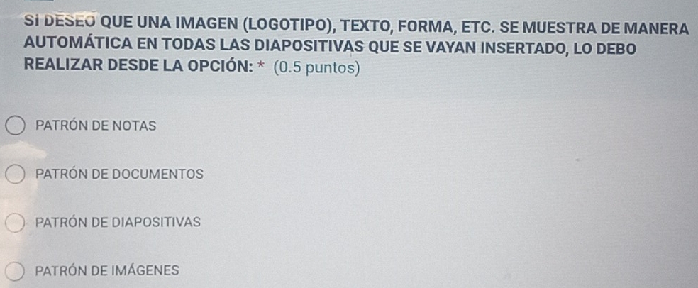 SI DESEO QUE UNA IMAGEN (LOGOTΙΡO), TEXΤO, FORMA, ETC. SE MUESTRA DE MANERA
AUTOMÁTICA EN TODAS LAS DIAPOSITIVAS QUE SE VAYAN INSERTADO, LO DEBO
REALIZAR DESDE LA OPCIÓN: * (0.5 puntos)
PATRÓN DE NOTAS
PATRÓN DE DOCUMENTOS
PATRÓN DE DIAPOSITIVAS
PATRÓN DE IMÁgENES