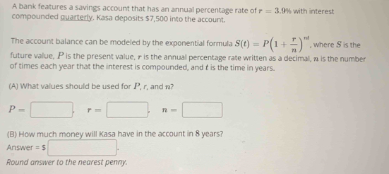 A bank features a savings account that has an annual percentage rate of r=3.9% with interest 
compounded quarterly. Kasa deposits $7,500 into the account. 
The account balance can be modeled by the exponential formula S(t)=P(1+ r/n )^nt , where S is the 
future value, P is the present value, γ is the annual percentage rate written as a decimal, π is the number 
of times each year that the interest is compounded, and t is the time in years. 
(A) What values should be used for P, r, and n?
P=□ , r=□ , n=□
(B) How much money will Kasa have in the account in 8 years? 
Answer =$□. 
Round answer to the nearest penny.