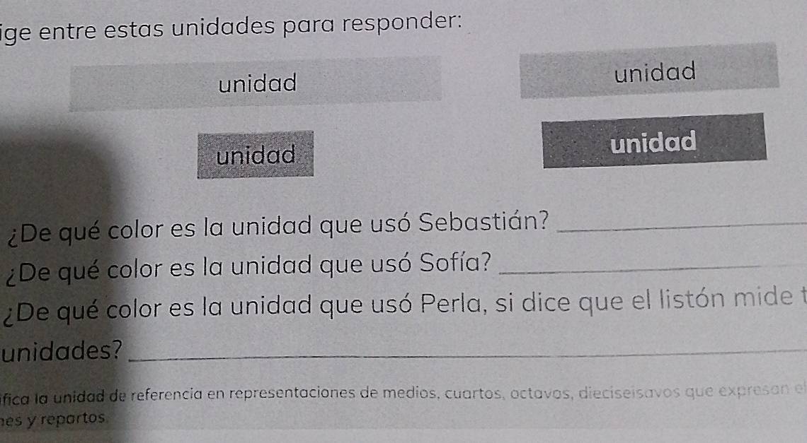 ige entre estas unidades para responder: 
unidad unidad 
unidad unidad 
¿De qué color es la unidad que usó Sebastián?_ 
¿De qué color es la unidad que usó Sofía?_ 
¿De qué color es la unidad que usó Perla, si dice que el listón mide t 
unidades?_ 
ifica la unidad de referencia en representaciones de medios, cuartos, octavos, dieciseisavos que expresan el 
es y repartos