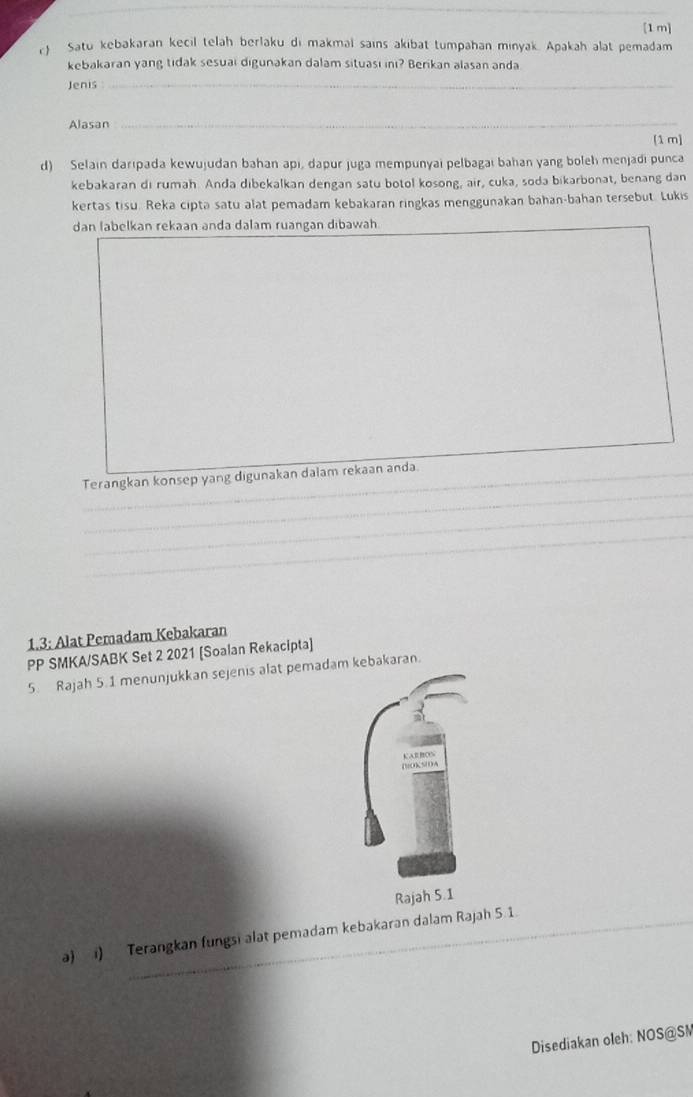 [1 m] 
Satu kebakaran kecil telah berlaku di makmal sains akibat tumpahan minyak. Apakah alat pemadam 
kebakaran yang tidak sesuai digunakan dalam situasi ini? Berikan alasan anda 
Jenis_ 
Alasan_ 
[1 m] 
d) Selain darıpada kewujudan bahan api, dapur juga mempunyai pelbagai bahan yang boleh menjadi punca 
kebakaran di rumah. Anda dibekalkan dengan satu botol kosong, air, cuka, soda bikarbonat, benang dan 
kertas tisu. Reka cipta satu alat pemadam kebakaran ringkas menggunakan bahan-bahan tersebut. Lukis 
dan labelkan rekaan anda dalam ruangan dibawah 
_ 
_ 
Terangkan konsep yang digunakan dalam rekaan anda 
_ 
_ 
_ 
_ 
_ 
_ 
_ 
_ 
_ 
_ 
1.3; Alat Pemadam Kebakaran 
PP SMKA/SABK Set 2 2021 [Soalan Rekacipta] 
5. Rajah 5.1 menunjukkan sejenis alat pemadam kebakaran. 
Rajah 5.1 
a) i) Terangkan (ungsi alat pemadam kebakaran dalam Rajah 5 1. 
Disediakan oleh: NOS@SM