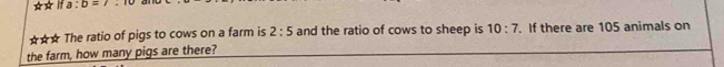 ta:b=t
☆☆* The ratio of pigs to cows on a farm is 2:5 and the ratio of cows to sheep is 10:7. If there are 105 animals on 
the farm, how many pigs are there?