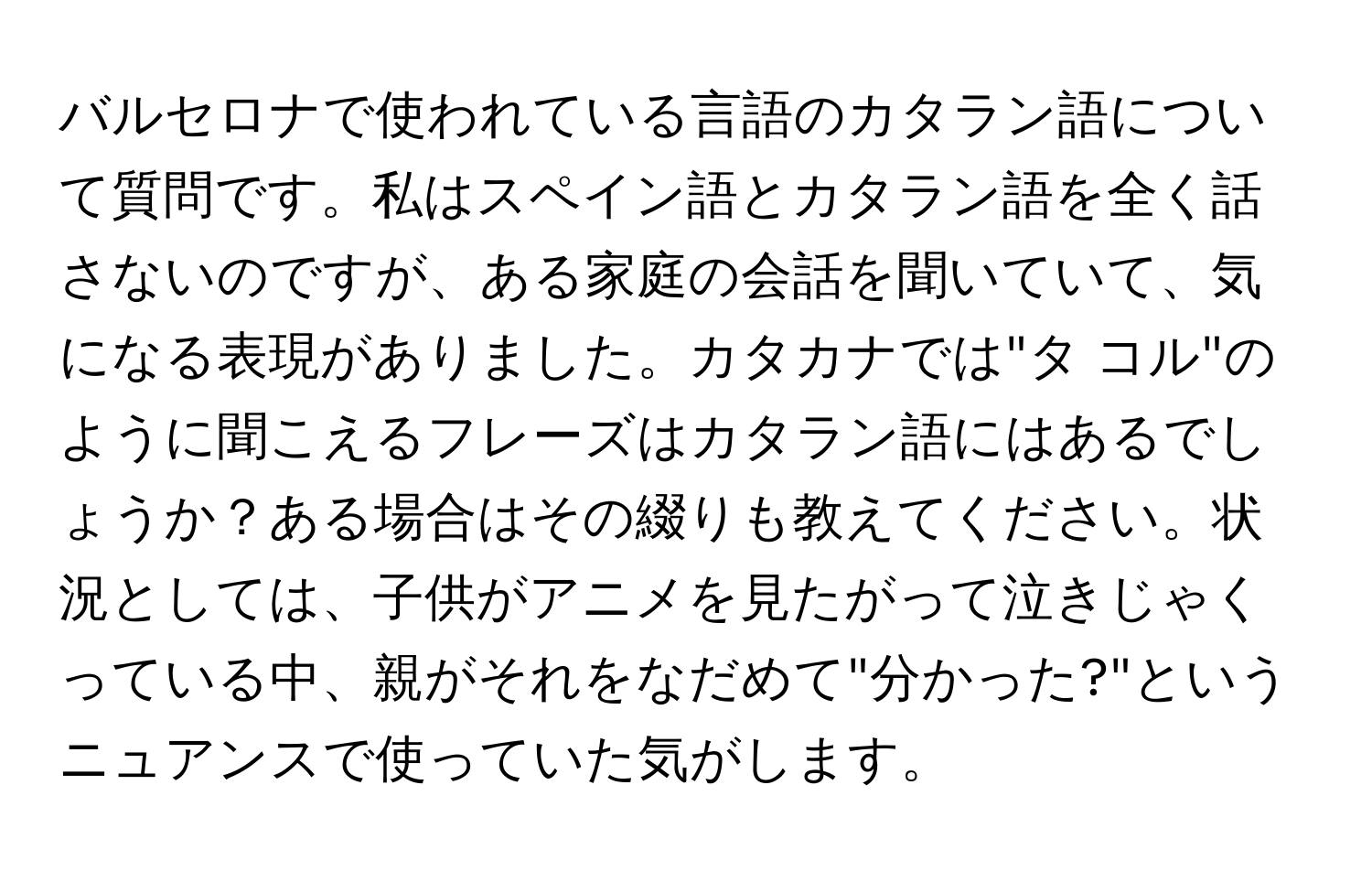 バルセロナで使われている言語のカタラン語について質問です。私はスペイン語とカタラン語を全く話さないのですが、ある家庭の会話を聞いていて、気になる表現がありました。カタカナでは"タ コル"のように聞こえるフレーズはカタラン語にはあるでしょうか？ある場合はその綴りも教えてください。状況としては、子供がアニメを見たがって泣きじゃくっている中、親がそれをなだめて"分かった?"というニュアンスで使っていた気がします。