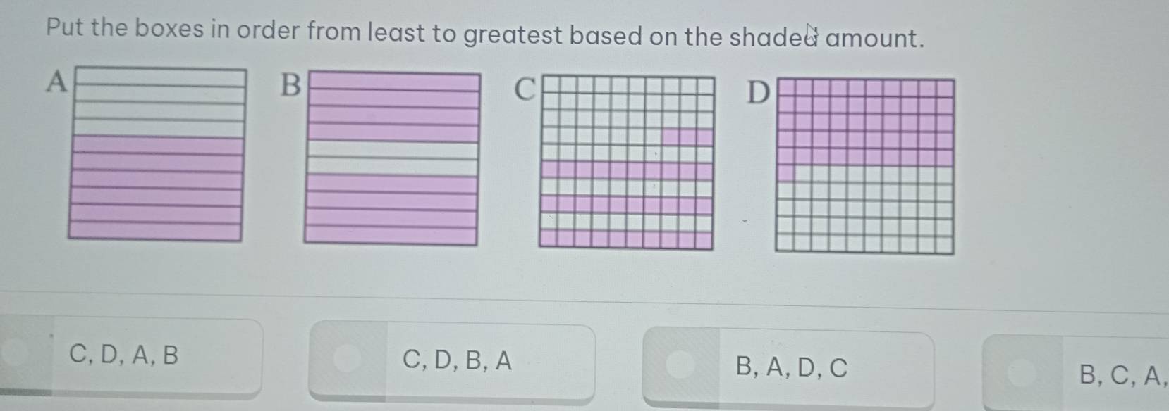 Put the boxes in order from least to greatest based on the shaded amount.
C
C, D, A, B C, D, B, A B, A, D, C
B, C, A,