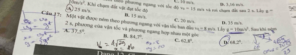 thểo phương ngang với tốc độ C. 10 m/s, D. 3,16 m/s.
10m/s^2. Khi chạm đất vật đạt tốc độ v_0=15m/ s và rơi chạm đất sau 2 s. Lầy g '''''
A. 25 m/s. B. 15 m/s. C. 20 m/s. D. 35 m/s.
Câu 17: Một vật được ném theo phương ngang với vận tốc ban đầu v_0=8m/s Lấy g=10m/s^2. Sau khi ném
2 s, phương của vận tốc và phương ngang hợp nhau một góc
A. 37.5°. B. 84,7°. C. 62.8°. D. 68,2°. 
Dang