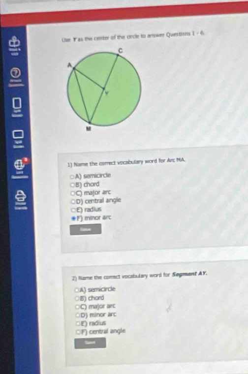 Lie Y as the center of the circle to answer Questions 1-6. 
1) Name the correct vocabulary word for An MA.
. A) semicircle
B) chord
C) major anc
D) central angle
E) radius
F) minor arc
2) Name the comect vocabulary word for Segment AY.
A) semicircle
B) chard
C) major arc
D) minor arc
E) radius
F) central angle