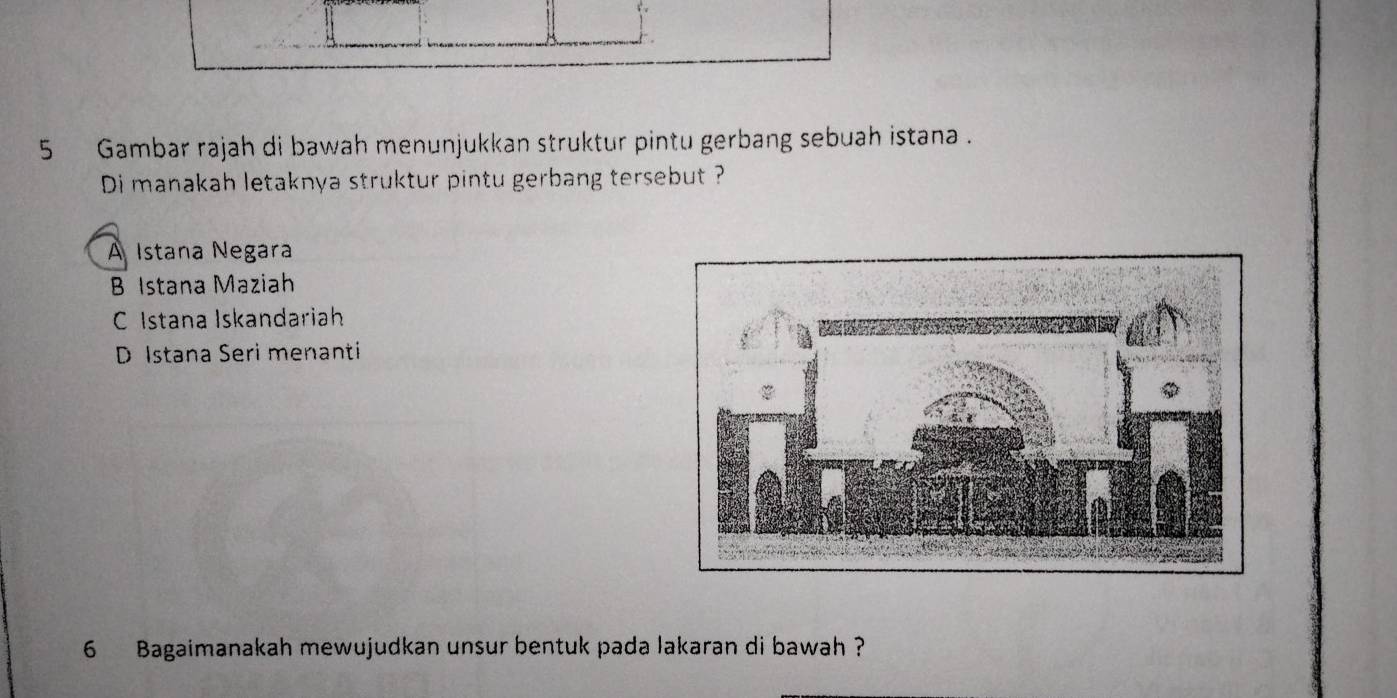 Gambar rajah di bawah menunjukkan struktur pintu gerbang sebuah istana .
Di manakah letaknya struktur pintu gerbang tersebut ?
A Istana Negara
B Istana Maziah
C Istana Iskandariah
D Istana Seri menanti
6 Bagaimanakah mewujudkan unsur bentuk pada lakaran di bawah ?