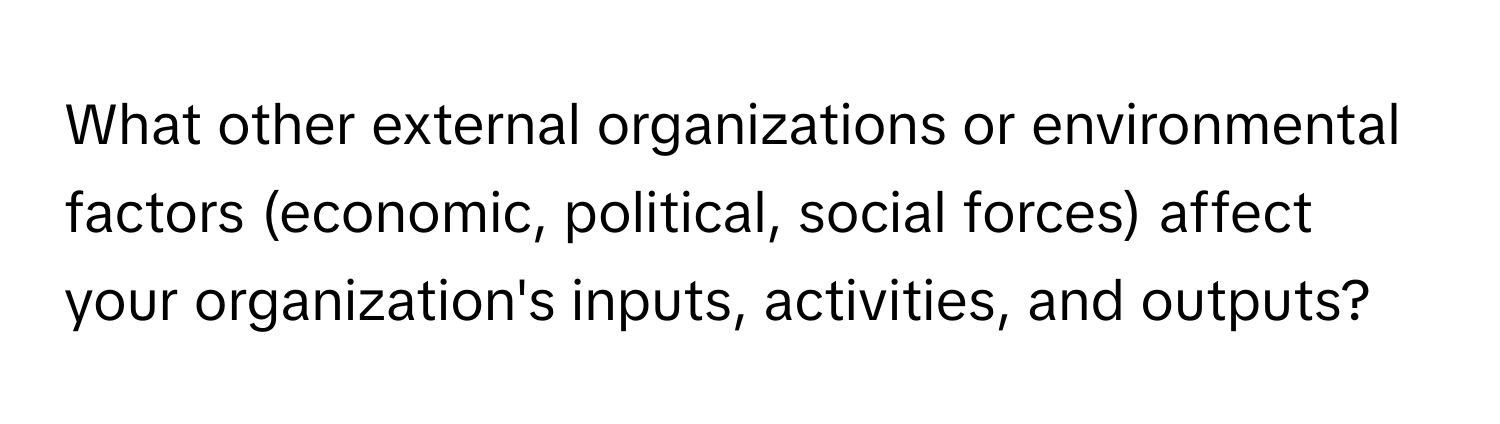 What other external organizations or environmental factors (economic, political, social forces) affect your organization's inputs, activities, and outputs?