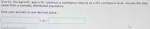 If n=13, overline x(x-bar)=47 , and s=15 , construct a confidence interval at a 95% confidence level. Assume the data 
came from a normally distributed population. 
Give your answers to one decimal place.
□