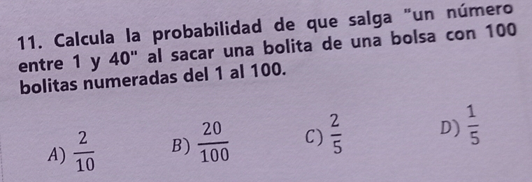 Calcula la probabilidad de que salga "un número
entre 1 y 40" al sacar una bolita de una bolsa con 100
bolitas numeradas del 1 al 100.
A)  2/10  B)  20/100  C)  2/5  D)  1/5 