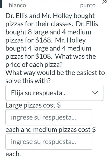 blanco punto
Dr. Ellis and Mr. Holley bought
pizzas for their classes. Dr. Ellis
bought 8 large and 4 medium
pizzas for $168. Mr. Holley
bought 4 large and 4 medium
pizzas for $108. What was the
price of each pizza?
What way would be the easiest to
solve this with?
Elija su respuesta...
Large pizzas cost $
ingrese su respuesta...
each and medium pizzas cost $
ingrese su respuesta...
each.