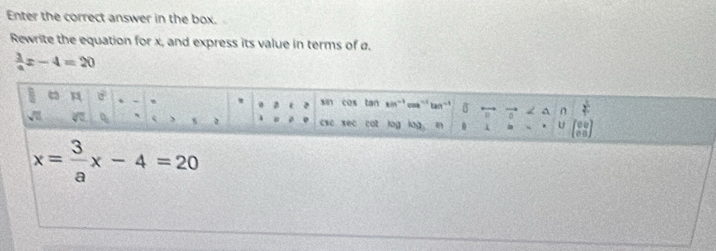 Enter the correct answer in the box. 
Rewrite the equation for x, and express its value in terms of ø.
 3/a x-4=20
a 
. sin cos tan kn'' cos '' tan'' , a n 
2 4 esc sec cat log log in 1 U a
x= 3/a x-4=20