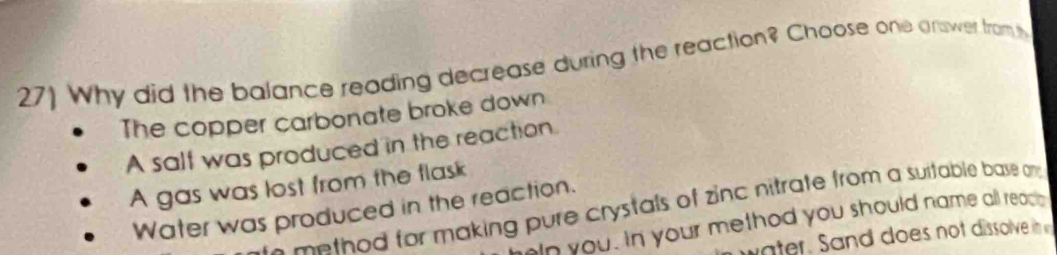 27] Why did the balance reading decrease during the reaction? Choose one answer from t
The copper carbonate broke down
A salf was produced in the reaction.
A gas was lost from the flask
Water was produced in the reaction.
e me thod for making pure crystals of zinc nitrate from a suitable base am .
wn you. In your method you should name all reac e
water. Sand does not dissolve in