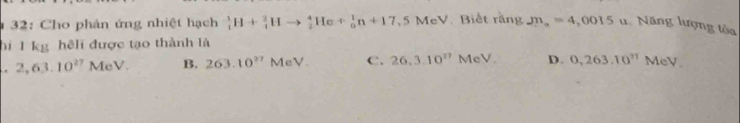 32: Cho phản ứng nhiệt hạch _1^(1H+_1^3Hto _2^4He+_0^1n+17,5MeV Biết rằng m_a)=4,0015u Năng lượng tỏa
hi 1 kg hệli được tạo thành là. 2,63.10^(27)MeV. B. 263.10^(27)MeV. C. 26,3.10^(27)MeV. D. 0,263.10^(π)MeV.