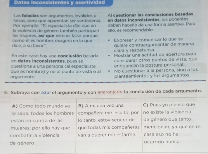 Datos inconsistentes y asertividad 
Las falacias son argumentos inválidos o Al cuestionar las conclusiones basadas 
falsos, pero que aparentan ser verdaderos. en datos inconsistentes, los ponentes 
Por ejemplo: ''El especialista dijo que en deben hacerlo de una forma asertiva. Para 
la violencia de género también participan ello, es recomendable: 
las mujeres, así que esto es falso porque, 
como él es hombre, exagera en lo que Expresar y comunicar lo que se 
dice, a su favor". quiere contraargumentar de manera 
clara y respetuosa. 
En este caso hay una conclusión basada Mostrar una actitud de apertura para 
en datos inconsistentes, pues se considerar otros puntos de vista, que 
cuestiona a una persona (al especialista, enriquecen la postura personal. 
que es hombre) y no al punto de vista o al No cuestionar a la persona, sino a los 
argumento. planteamientos y los argumentos. 
6. Subraya con azul el argumento y con anaranjado la conclusión de cada argumento. 
A) Como todo mundo ya B) A mí una vez una C) Pues yo pienso que 
Io sabe, todos los hombres compañera me insultó; por no existe la violencia 
están en contra de las Io tanto, estoy seguro de de género que tanto 
mujeres; por ello hay que que todas mis compañeras mencionan, ya que en mi 
combatir la violencia van a querer molestarme. casa eso no ha 
de género. ocurrido nunca.