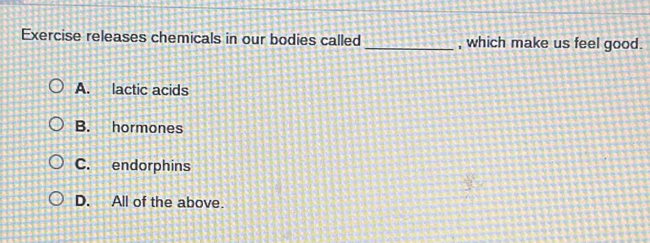 Exercise releases chemicals in our bodies called _, which make us feel good.
A. lactic acids
B. hormones
C. endorphins
D. All of the above.