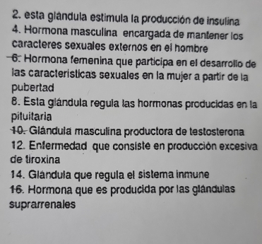 esta glándula estimula la producción de insulina 
4. Hormona masculína encargada de mantener los 
caracteres sexuales externos en el hombre 
6. Hormona femenina que participa en el desarrollo de 
las características sexuales en la mujer a partír de la 
pubertad 
8. Esta glándula regula las hormonas producidas en la 
pituitaria 
10. Giándula masculina productora de testosterona 
12. Enfermedad que consisté en producción excesiva 
de tiroxina 
14. Glándula que regula el sistema inmune 
16. Hormona que es producida por las glándulas 
suprarrenales