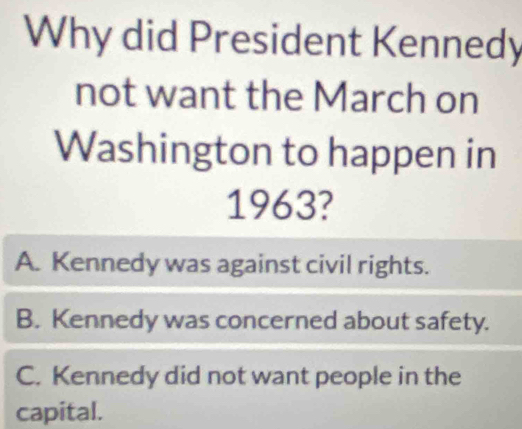 Why did President Kennedy
not want the March on
Washington to happen in
1963?
A. Kennedy was against civil rights.
B. Kennedy was concerned about safety.
C. Kennedy did not want people in the
capital.