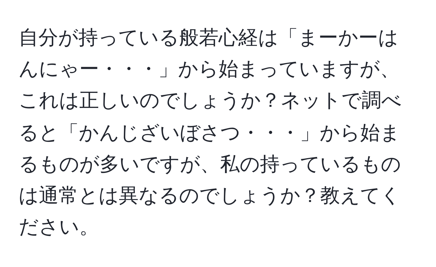 自分が持っている般若心経は「まーかーはんにゃー・・・」から始まっていますが、これは正しいのでしょうか？ネットで調べると「かんじざいぼさつ・・・」から始まるものが多いですが、私の持っているものは通常とは異なるのでしょうか？教えてください。