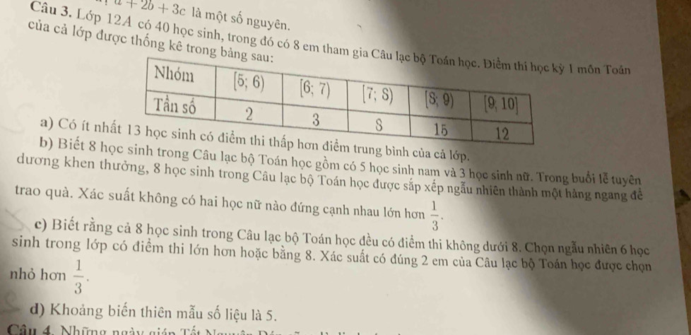 a+2b+3c là một số nguyên.
Câu 3. Lớp 12A có 40 học sinh, trong đó có 8 em tham g1 mồn Toán
của cả lớp được thống kê trong
a) Có ít nhbình của cả lớp.
b) Biết 8 hh trong Câu lạc bộ Toán học gồm có 5 học sinh nam và 3 học sinh nữ. Trong buổi lễ tuyên
dương khen thưởng, 8 học sinh trong Câu lạc bộ Toán học được sắp xếp ngẫu nhiên thành một hàng ngang để
trao quả. Xác suất không có hai học nữ nào đứng cạnh nhau lớn hơn  1/3 .
c) Biết rằng cả 8 học sinh trong Câu lạc bộ Toán học đều có điểm thi không dưới 8. Chọn ngẫu nhiên 6 học
sinh trong lớp có điểm thi lớn hơn hoặc bằng 8. Xác suất có đúng 2 em của Câu lạc bộ Toán học được chọn
nhỏ hơn  1/3 .
d) Khoảng biến thiên mẫu số liệu là 5.
Câu 4 Những ngày gián Tổ