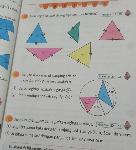 a t i h a n 
segitiga sama 
Jenis segitiga apakah segitiga-segitiga berikut? Halaman 22-23
tiga sama kaki 
Jari-jari lingkaran di samping adalah Halaman 20-23
akan 5 cm dan titik pusatnya adalah A. 
① Jenis segitiga apakah segitiga ⓐ? 
② Jenis segitiga apakah segitiga ⓑ? 
③ Ayo kita menggambar segitiga-segitiga berikut. [Halaman 20-23
① Segitiga sama kaki dengan panjang sisi-sisinya 7cm, 5cm, dan 5cm
② Segitiga sama sisi dengan panjang sisi-sisinyanya 6cm. 
Kalikanlah bilangan-bilan