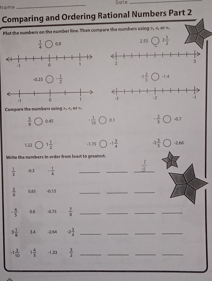 Date_ 
Name 
_ 
Comparing and Ordering Rational Numbers Part 2 
Plot the numbers on the number line. Then compare the numbers using , , or =.
 1/4  0.8 2.55 2 1/2 
-0.25 - 1/2  -1 2/5  -1.4
Compare the numbers using , , or =.
 5/8  0.45 - 1/10  0.1 - 2/3  -0.7
1.22 1 1/2  -1.75 -1 3/4  -2 3/5  -2.66
Write the numbers in order from least to greatest.
1
 1/3  -0.3 - 1/4 
_ 
_ 
_
 5/6  0.65 -0.15
_ 
_ 
_
- 4/5  0.8 -0.75  7/8  _ 
_ 
_ 
_
3 1/8  3.4 -2.64 -2 3/4  _ 
_ 
_ 
_
-1 3/10  1 4/5  -1.33  3/2  _ 
_ 
_ 
_