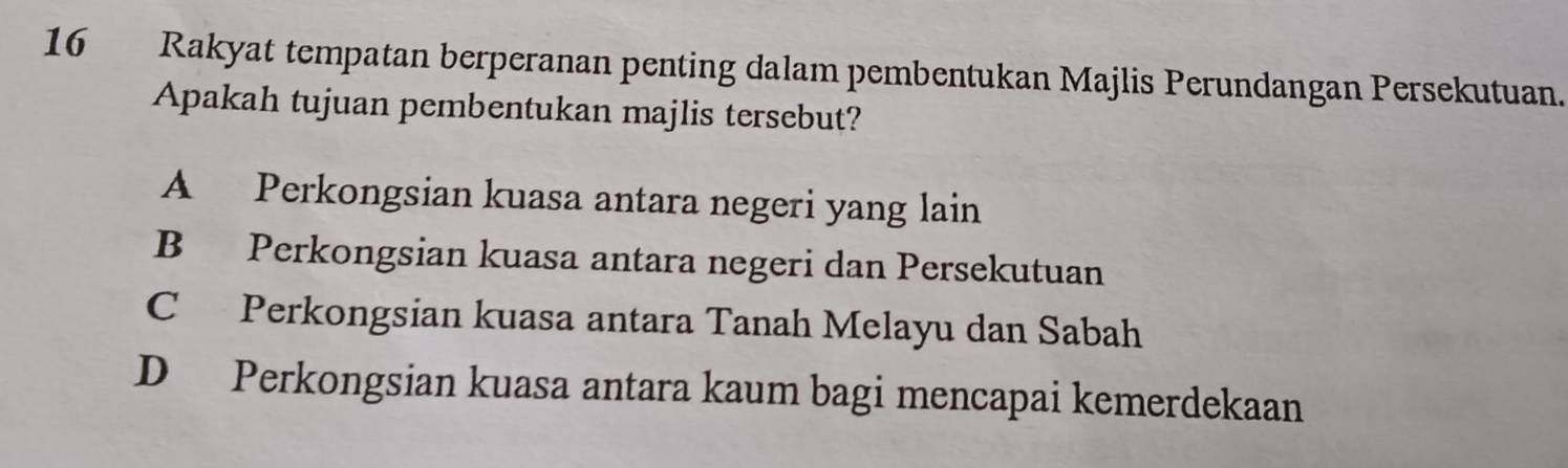 Rakyat tempatan berperanan penting dalam pembentukan Majlis Perundangan Persekutuan.
Apakah tujuan pembentukan majlis tersebut?
A Perkongsian kuasa antara negeri yang lain
B Perkongsian kuasa antara negeri dan Persekutuan
C Perkongsian kuasa antara Tanah Melayu dan Sabah
D Perkongsian kuasa antara kaum bagi mencapai kemerdekaan