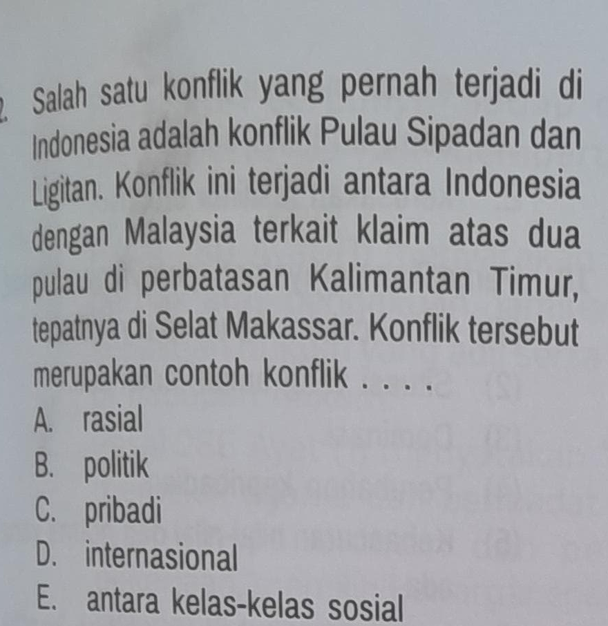 Salah satu konflik yang pernah terjadi di
Indonesia adalah konflik Pulau Sipadan dan
Ligitan. Konflik ini terjadi antara Indonesia
dengan Malaysia terkait klaim atas dua
pulau di perbatasan Kalimantan Timur,
tepatnya di Selat Makassar. Konflik tersebut
merupakan contoh konflik . ...
A. rasial
B. politik
C. pribadi
D. internasional
E. antara kelas-kelas sosial